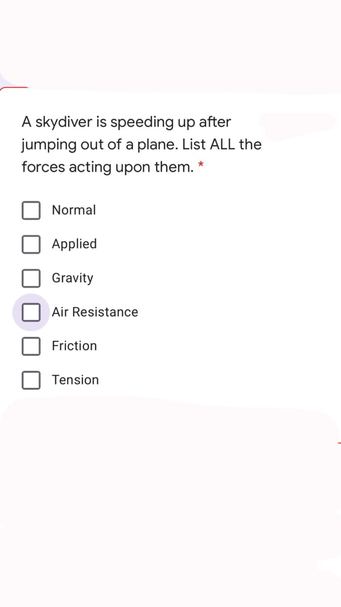 A skydiver is speeding up after
jumping out of a plane. List ALL the
forces acting upon them. *
Normal
Applied
Gravity
Air Resistance
Friction
Tension
