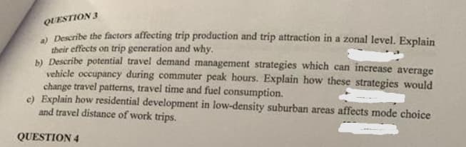 QUESTION 3
a) Describe the factors affecting trip production and trip attraction in a zonal level. Explain
their effects on trip generation and why.
b) Describe potential travel demand management strategies which can increase average
vehicle occupancy during commuter peak hours. Explain how these strategies would
change travel patterns, travel time and fuel consumption.
e) Explain how residential development in low-density suburban areas affects mode choice
and travel distance of work trips.
QUESTION 4