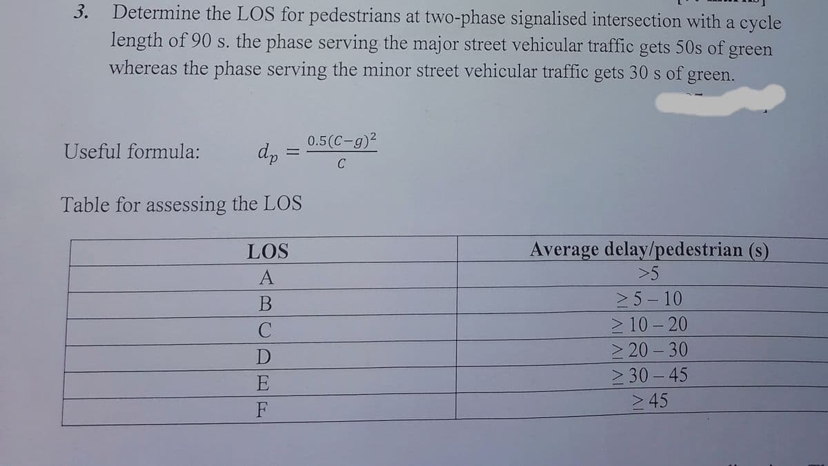 3.
Determine the LOS for pedestrians at two-phase signalised intersection with a cycle
length of 90 s. the phase serving the major street vehicular traffic gets 50s of green
whereas the phase serving the minor street vehicular traffic gets 30 s of green.
Useful formula:
dp
Table for assessing the LOS
LOS
A
B
C
D
E
F
0.5(C-g)²
C
Average delay/pedestrian (s)
>5
≥ 5-10
> 10-20
>20-30
≥ 30-45
> 45