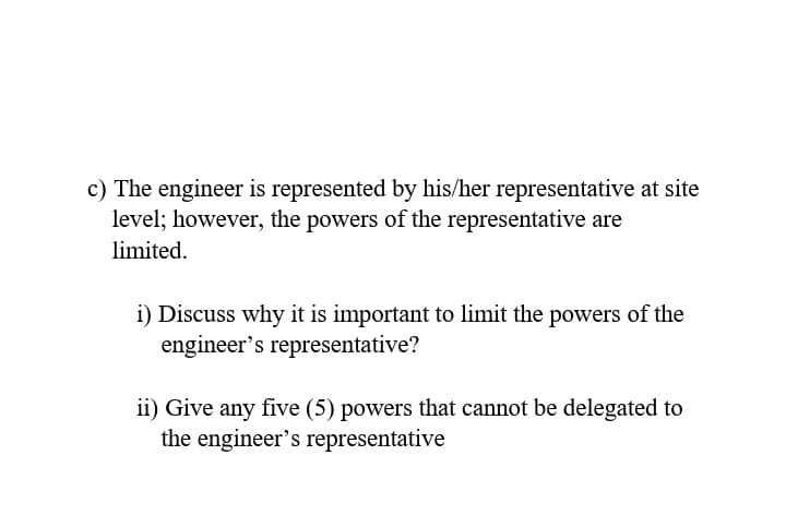 c) The engineer is represented by his/her representative at site
level; however, the powers of the representative are
limited.
i) Discuss why it is important to limit the powers of the
engineer's representative?
ii) Give any five (5) powers that cannot be delegated to
the engineer's representative