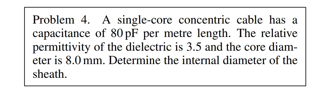 Problem 4. A single-core concentric cable has a
capacitance of 80 pF per metre length. The relative
permittivity of the dielectric is 3.5 and the core diam-
eter is 8.0 mm. Determine the internal diameter of the
sheath.