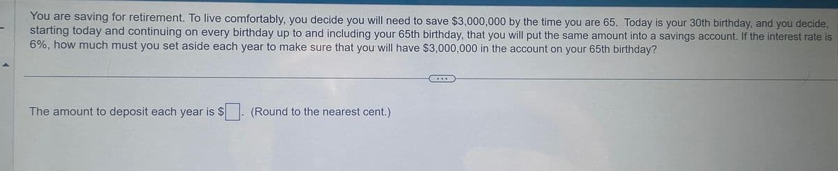 You are saving for retirement. To live comfortably, you decide you will need to save $3,000,000 by the time you are 65. Today is your 30th birthday, and you decide,
starting today and continuing on every birthday up to and including your 65th birthday, that you will put the same amount into a savings account. If the interest rate is
6%, how much must you set aside each year to make sure that you will have $3,000,000 in the account on your 65th birthday?
The amount to deposit each year is $
(Round to the nearest cent.)
