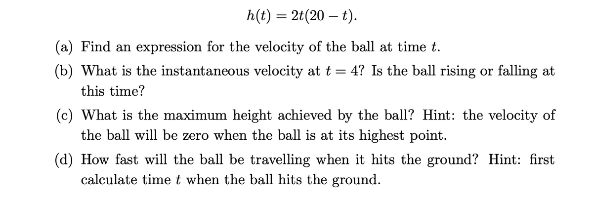 h(t) = 2t(20 – t).
(a) Find an expression for the velocity of the ball at time t.
(b) What is the instantaneous velocity at t = 4? Is the ball rising or falling at
this time?
(c) What is the maximum height achieved by the ball? Hint: the velocity of
the ball will be zero when the ball is at its highest point.
(d) How fast will the ball be travelling when it hits the ground? Hint: first
calculate time t when the ball hits the ground.