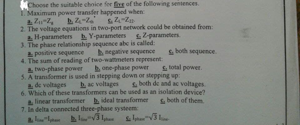 Choose the suitable choice for five of the following sentences.
1. Maximum power transfer happened when:
a. Z₁1-Zg
b. Z₁-Zh
c. Z₁-Z22.
2. The voltage equations in two-port network could be obtained from:
a. H-parameters b. Y-parameters
c. Z-parameters.
3. The phase relationship sequence abc is called:
a. positive sequence
b. negative sequence C.
c. both sequence.
4. The sum of reading of two-wattmeters represent:
a. two-phase power
b. one-phase power
c. total power.
5. A transformer is used in stepping down or stepping up:
a. de voltages
b. ac voltages
c. both de and ac voltages.
6. Which of these transformers can be used as an isolation device?
a. linear transformer b. ideal transformer c. both of them.
7. In delta connected three-phase systeem:
a. Iline Iphase b. Iline-√3 Iphase C. Iphase=√3 Iline-