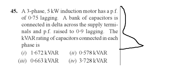 45. A 3-phase, 5 kW induction motor has a p.f.
of 0-75 lagging. A bank of capacitors is
connected in delta across the supply termi-
nals and p.f. raised to 0-9 lagging. The
KVAR rating of capacitors connected in each
phase is
(i) 1.672 kVAR (ii) 0-578 kVAR
(iii) 0-663 kVAR
(iv) 3-728 kVAR