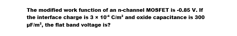 The modified work function of an n-channel MOSFET is -0.85 V. If
the interface charge is 3 x 104 C/m² and oxide capacitance is 300
µF/m², the flat band voltage is?