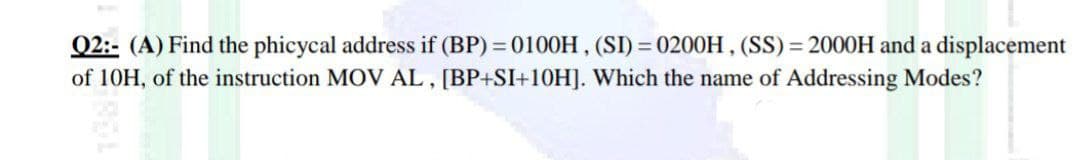 Q2:- (A) Find the phicycal address if (BP) = 0100H , (SI) = 0200H , (SS) = 2000H and a displacement
of 10H, of the instruction MOV AL, [BP+SI+10H]. Which the name of Addressing Modes?
