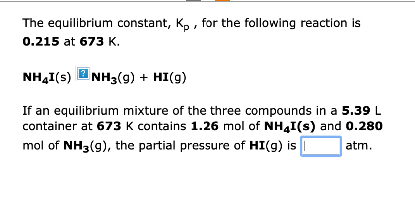 The equilibrium constant, Kp, for the following reaction is
0.215 at 673 K.
?
NH4I(s) NH3(g) + HI(g)
If an equilibrium mixture of the three compounds in a 5.39 L
container at 673 K contains 1.26 mol of NH4I(s) and 0.280
mol of NH3(g), the partial pressure of HI(g) is |
atm.