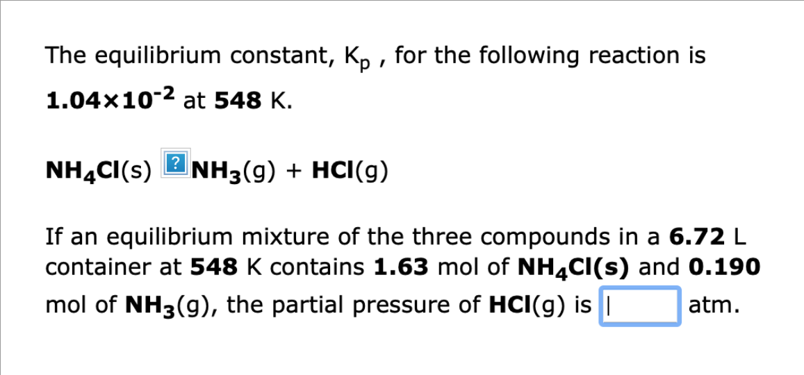 The equilibrium constant, Kp, for the following reaction is
1.04×10-² at 548 K.
NH4CI(S)2NH3(g) + HCI(g)
If an equilibrium mixture of the three compounds in a 6.72 L
container at 548 K contains 1.63 mol of NH4Cl(s) and 0.190
mol of NH3(g), the partial pressure of HCI(g) is I
atm.
