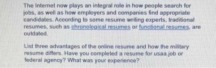 The Internet now plays an integral role in how people search for
jobs, as well as how employers and companies find appropriate
candidates. According to some resume writing experts, traditional
resumes, such as chronological resumes or functional resumes, are
outdated.
List three advantages of the online resume and how the military
resume differs. Have you completed a resume for usaa job or
federal agency? What was your experience?