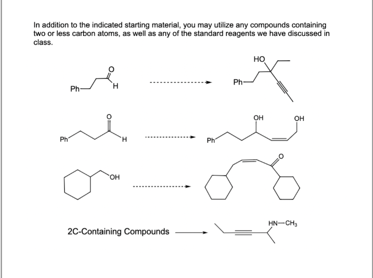 In addition to the indicated starting material, you may utilize any compounds containing
two or less carbon atoms, as well as any of the standard reagents we have discussed in
class.
Ph
Ph-
H
OH
H
2C-Containing Compounds
Ph
Ph-
НО
OH
OH
HN-CH3