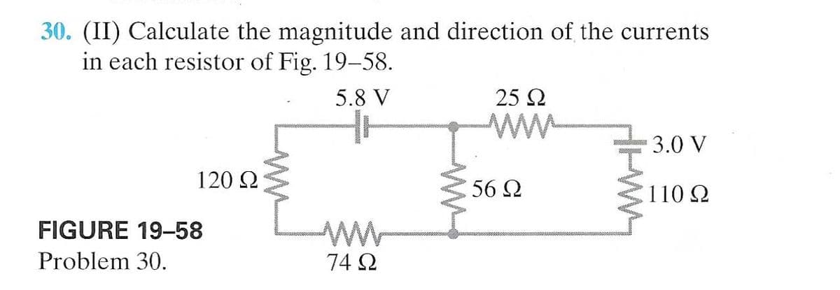 30. (II) Calculate the magnitude and direction of the currents
in each resistor of Fig. 19–58.
5.8 V
25 Q
3.0 V
120 2
56 2
110 2
FIGURE 19-58
Problem 30.
74 2
