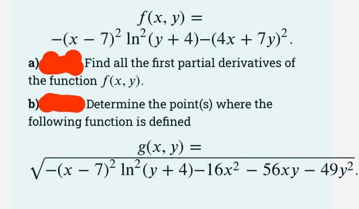 f(x, y) =
-(x − 7)² In² (y + 4)−(4x + 7y)².
a)
the function f(x, y).
b)
Find all the first partial derivatives of
Determine the point(s) where the
following function is defined
g(x, y) =
-(x-7)2 In² (y + 4)-16x2 - 56xy - 49y2.
.