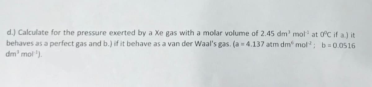 d.) Calculate for the pressure exerted by a Xe gas with a molar volume of 2.45 dm3 mol at 0°C if a.) it
behaves as a perfect gas and b.) if it behave as a van der Waal's gas. (a = 4.137 atm dm mol2; b 0.0516
dm' mol).
