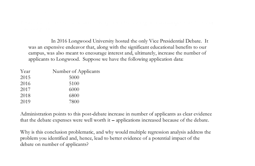In 2016 Longwood University hosted the only Vice Presidential Debate. It
was an expensive endeavor that, along with the significant educational benefits to our
campus, was also meant to encourage interest and, ultimately, increase the number of
applicants to Longwood. Suppose we have the following application data:
Year
2015
2016
2017
2018
2019
Number of Applicants
5000
5100
6000
6800
7800
Administration points to this post-debate increase in number of applicants as clear evidence
that the debate expenses were well worth it - applications increased because of the debate.
Why is this conclusion problematic, and why would multiple regression analysis address the
problem you identified and, hence, lead to better evidence of a potential impact of the
debate on number of applicants?