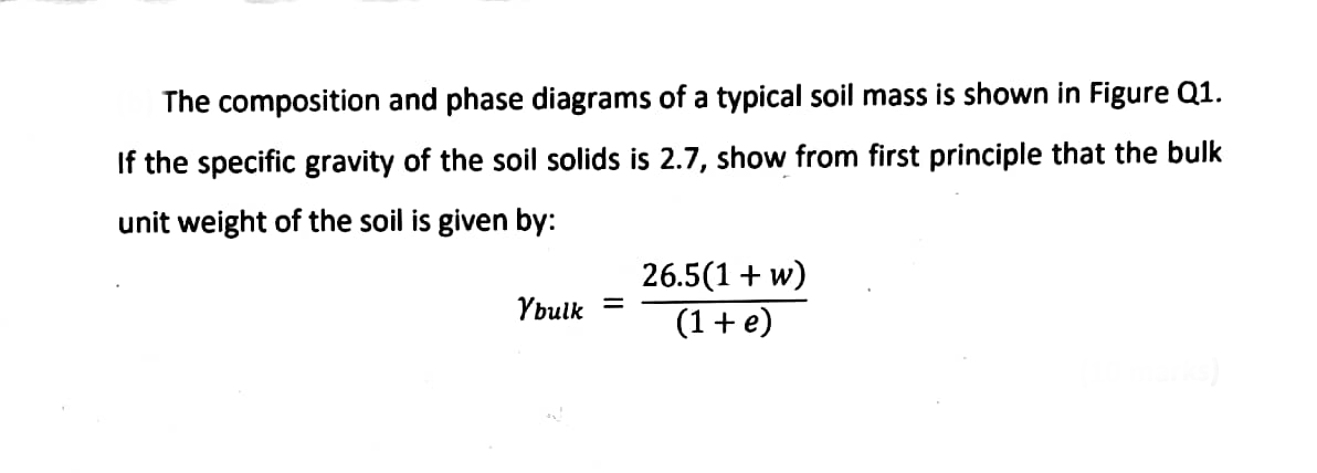 The composition and phase diagrams of a typical soil mass is shown in Figure Q1.
If the specific gravity of the soil solids is 2.7, show from first principle that the bulk
unit weight of the soil is given by:
Ybulk
=
26.5(1 + w)
(1 + e)