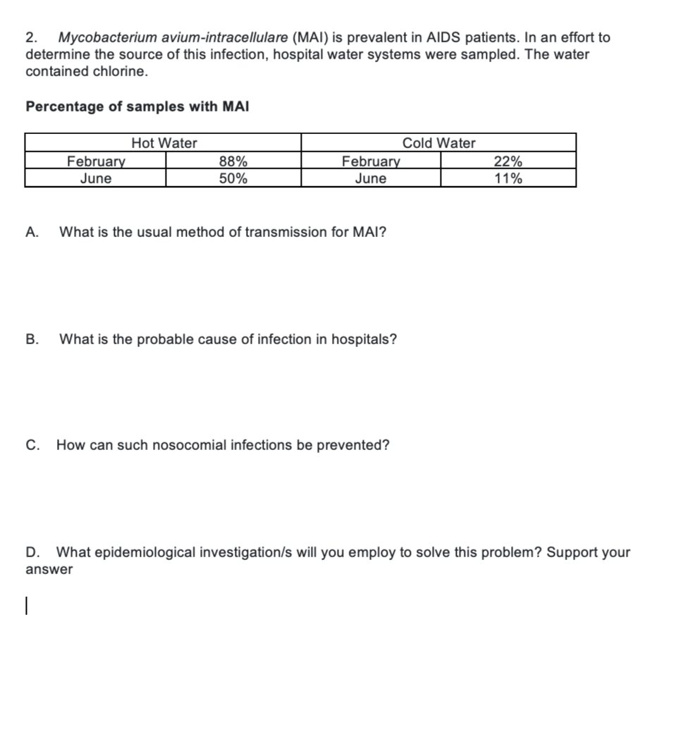 2. Mycobacterium avium-intracellulare (MAI) is prevalent in AIDS patients. In an effort to
determine the source of this infection, hospital water systems were sampled. The water
contained chlorine.
Percentage of samples with MAI
A.
February
June
Hot Water
88%
50%
|
February
June
What is the usual method of transmission for MAI?
B. What is the probable cause of infection in hospitals?
C. How can such nosocomial infections be prevented?
Cold Water
22%
11%
D. What epidemiological investigation/s will you employ to solve this problem? Support your
answer