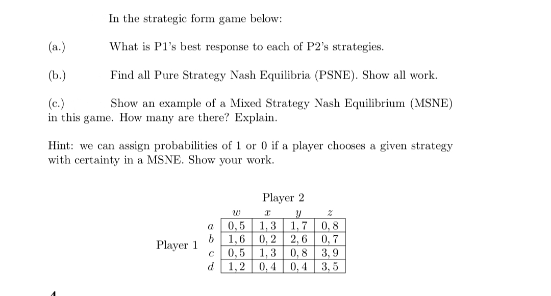 In the strategic form game below:
(a.)
What is P1's best response to each of P2's strategies.
(b.)
Find all Pure Strategy Nash Equilibria (PSNE). Show all work.
(c.)
Show an example of a Mixed Strategy Nash Equilibrium (MSNE)
in this game. How many are there? Explain.
Hint: we can assign probabilities of 1 or 0 if a player chooses a given strategy
with certainty in a MSNE. Show your work.
Player 1
a
b
с
d
Player 2
W
X
Y
Z
0,5 1,3
1,7
0,8
1,6
0, 2 2,6 0,7
0,5 1,3
0,8 3,9
1,2 0,4 0,4 3,5