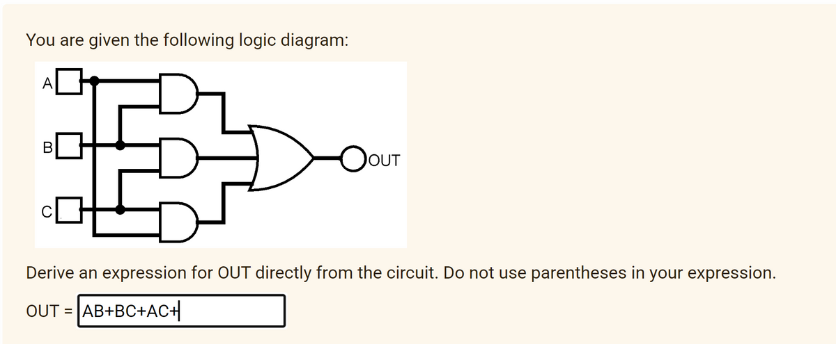 You are given the following logic diagram:
A
OOUT
2
Derive an expression for OUT directly from the circuit. Do not use parentheses in your expression.
OUT AB+BC+AC+