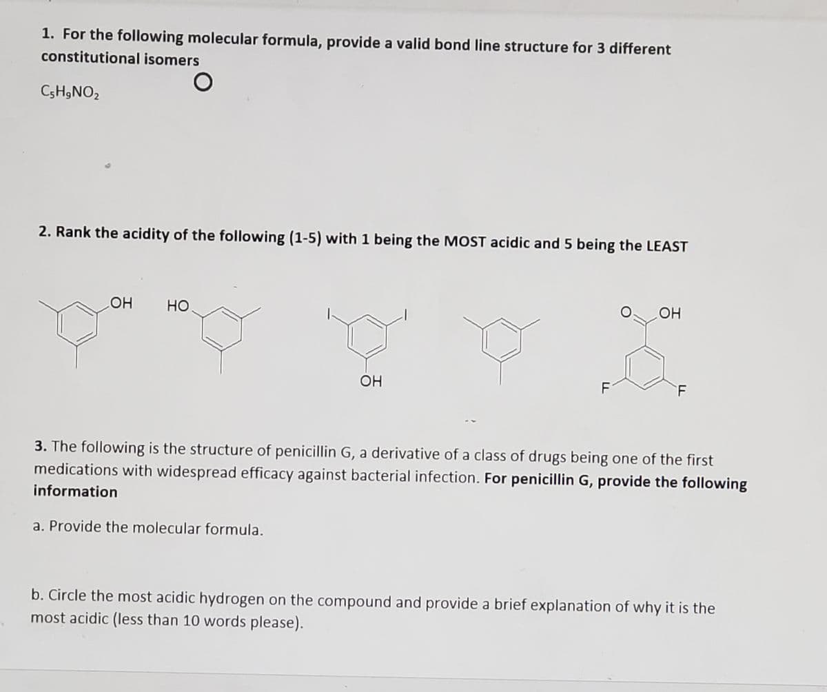 1. For the following molecular formula, provide a valid bond line structure for 3 different
constitutional isomers
C3H9NO2
2. Rank the acidity of the following (1-5) with 1 being the MOST acidic and 5 being the LEAST
он
но
OH
F
3. The following is the structure of penicillin G, a derivative of a class of drugs being one of the first
medications with widespread efficacy against bacterial infection. For penicillin G, provide the following
information
a. Provide the molecular formula.
b. Circle the most acidic hydrogen on the compound and provide a brief explanation of why it is the
most acidic (less than 10 words please).
