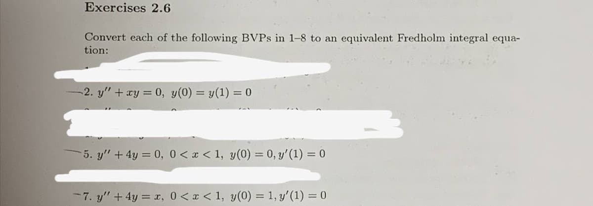 Exercises 2.6
Convert each of the following BVPs in 1-8 to an equivalent Fredholm integral equa-
tion:
-2. y" + xy = 0, y(0) = y(1) =
= 0
5. y' + 4y = 0, 0<x< 1, y(0) = 0, y' (1) = 0
-7. y" + 4y = x, 0<x< 1, y(0) = 1, y' (1) = 0