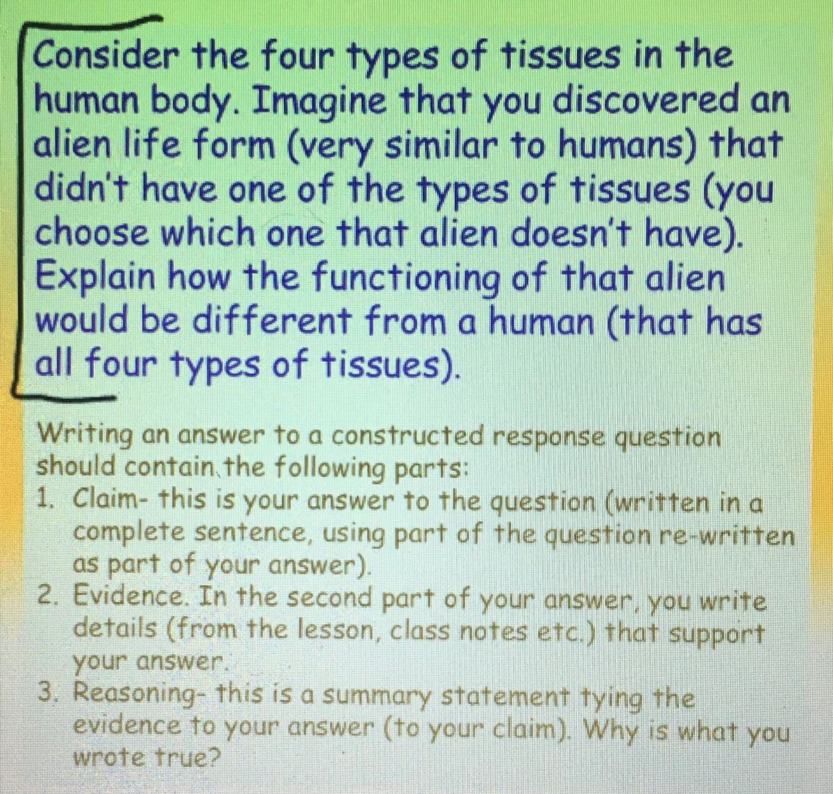 Consider the four types of tissues in the
human body. Imagine that you discovered an
alien life form (very similar to humans) that
didn't have one of the types of tissues (you
choose which one that alien doesn't have).
Explain how the functioning of that alien
would be different from a human (that has
all four types of tissues).
Writing an answer to a constructed response question
should contain the following parts:
1. Claim- this is your answer to the question (written in a
complete sentence, using part of the question re-written
as part of your answer).
2. Evidence. In the second part of your answer, you write
details (from the lesson, class notes etc.) that support
your answer.
3. Reasoning- this is a summary statement tying the
evidence to your answer (to your claim). Why is what you
wrote true?