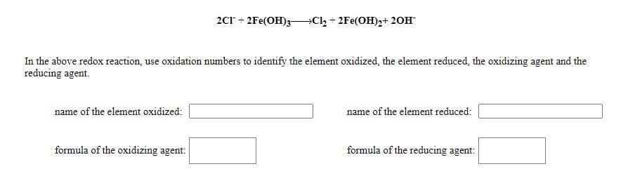 2Cr + 2Fe(OH)3-Cl, + 2Fe(OH),+ 20H
In the above redox reaction, use oxidation numbers to identify the element oxidized, the element reduced, the oxidizing agent and the
reducing agent.
name of the element oxidized:
name of the element reduced:
formula of the oxidizing agent:
formula of the reducing agent:
