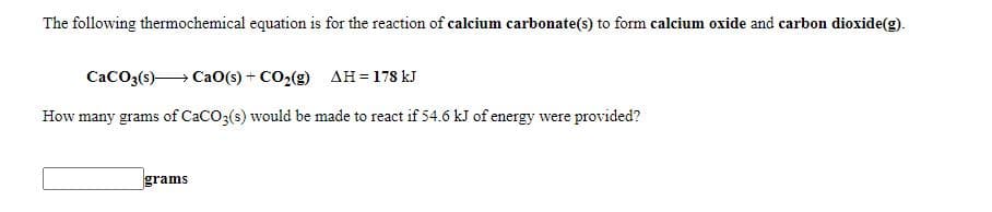 The following thermochemical equation is for the reaction of calcium carbonate(s) to form calcium oxide and carbon dioxide(g).
CaCO3(s) CaO(s) + CO2(g) AH = 178 kJ
How many grams of CaCO3(s) would be made to react if 54.6 kJ of energy were provided?
grams
