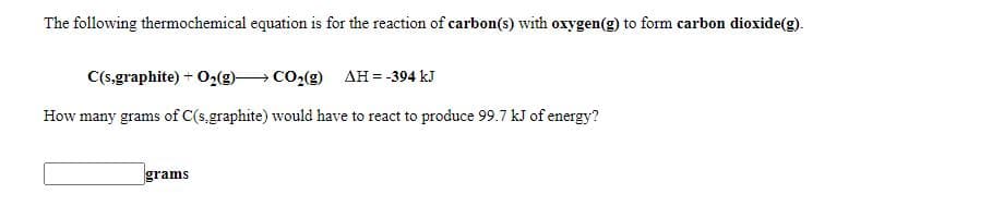 The following thermochemical equation is for the reaction of carbon(s) with oxygen(g) to form carbon dioxide(g).
C(s,graphite) + O2(g) CO2(g) AH = -394 kJ
How many grams of C(s,graphite) would have to react to produce 99.7 kJ of energy?
grams
