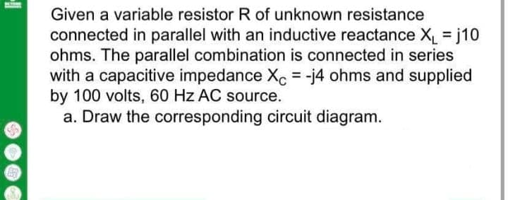 Given a variable resistor R of unknown resistance
connected in parallel with an inductive reactance X j10
ohms. The parallel combination is connected in series
with a capacitive impedance Xc = -j4 ohms and supplied
by 100 volts, 60 Hz AC source.
a. Draw the corresponding circuit diagram.
%3D
