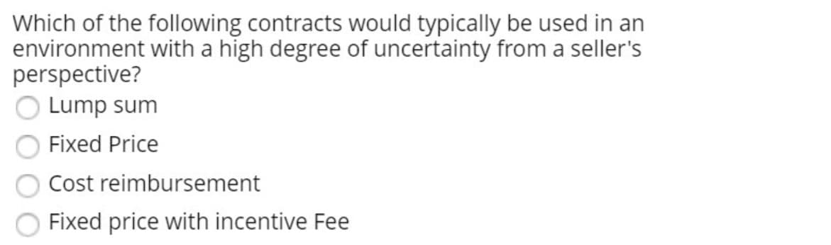 Which of the following contracts would typically be used in an
environment with a high degree of uncertainty from a seller's
perspective?
Lump sum
Fixed Price
Cost reimbursement
Fixed price with incentive Fee
