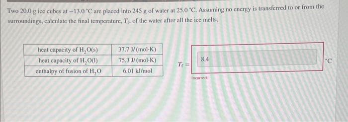 Two 20.0 g ice cubes at -13.0 °C are placed into 245 g of water at 25.0 °C. Assuming no energy is transferred to or from the
surroundings, calculate the final temperature, T₁, of the water after all the ice melts.
heat capacity of H₂O(s)
heat capacity of H₂O(1)
enthalpy of fusion of H₂O
37.7 J/(mol-K)
75.3 J/(mol-K)
6.01 kJ/mol
T₁ =
8.4
Incorrect
'C