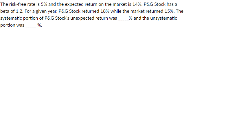 The risk-free rate is 5% and the expected return on the market is 14%. P&G Stock has a
beta of 1.2. For a given year, P&G Stock returned 18% while the market returned 15%. The
systematic portion of P&G Stock's unexpected return was _____% and the unsystematic
portion was
%.