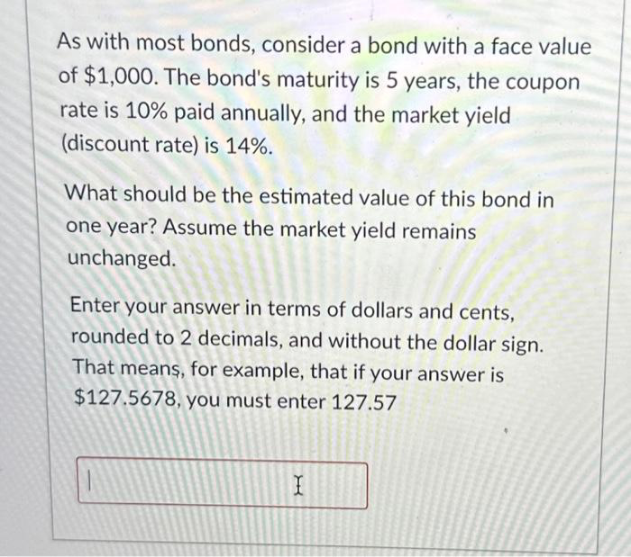 As with most bonds, consider a bond with a face value
of $1,000. The bond's maturity is 5 years, the coupon
rate is 10% paid annually, and the market yield
(discount rate) is 14%.
What should be the estimated value of this bond in
one year? Assume the market yield remains
unchanged.
Enter your answer in terms of dollars and cents,
rounded to 2 decimals, and without the dollar sign.
That means, for example, that if your answer is
$127.5678, you must enter 127.57
X