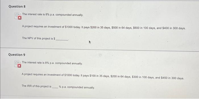 Question 8
The interest rate is 8 % p.a. compounded annually.
A project requires an investment of $1000 today. It pays $200 in 35 days, $500 in 64 days, $600 in 100 days, and $400 in 300 days.
The NPV of this project is $
Question 9
The interest rate is 8% p.a. compounded annually.
A project requires an investment of $1000 today. It pays $100 in 35 days, $200 in 64 days, $300 in 100 days, and $450 in 300 days.
The IRR of this project is
% p.a. compounded annually.