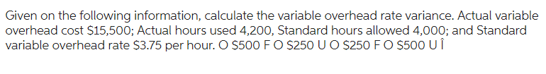 Given on the following information, calculate the variable overhead rate variance. Actual variable
overhead cost $15,500; Actual hours used 4,200, Standard hours allowed 4,000; and Standard
variable overhead rate $3.75 per hour. O $500 F O $250 U O $250 F O $500 U Î