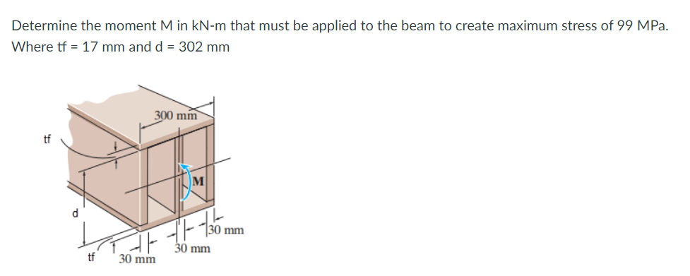 Determine the moment M in kN-m that must be applied to the beam to create maximum stress of 99 MPa.
Where tf = 17 mm and d = 302 mm
300 mm
tf
30 mm
30 mm
tf
30 mm
