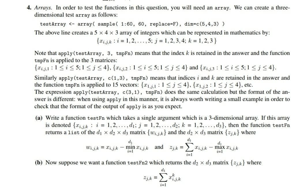 4. Arrays. In order to test the functions in this question, you will need an array. We can create a three-
dimensional test array as follows:
testArray <- array( sample( 1:60, 60, replace=F), dim=c(5,4,3) )
The above line creates a 5 x 4 x 3 array of integers which can be represented in mathematics by:
{rijk : i = 1,2, ..., 5; j = 1,2, 3, 4; k = 1,2, 3 }
Note that apply (testArray, 3, tmpFn) means that the index k is retained in the answer and the function
tmpFn is applied to the 3 matrices:
{xi,j,1 :1<i< 5; 1 < j< 4}, {xi,j,2 :1<i< 5;1 <j < 4} and {rij3 :1<i< 5;1 <j< 4}.
Similarly apply(testArray, c(1,3), tmpFn) means that indices i and k are retained in the answer and
the function tmpFn is applied to 15 vectors: {r1,j,1 :1<j < 4}, {x1,j,2 : 1<j< 4}, etc.
The expression apply (testArray, c(3,1), tmpFn) does the same calculation but the format of the an-
swer is different: when using apply in this manner, it is always worth writing a small example in order to
check that the format of the output of apply is as you expect.
(a) Write a function testFn which takes a single argument which is a 3-dimensional array. If this array
is denoted {rijk : i = 1, 2,..., d1; j = 1,2,... , d2; k = 1,2, ..., d3}, then the function testFn
returns a list of the di x d2 x d3 matrix {wij.k} and the d2 x d3 matrix {zj.k} where
di
di
di
:> xijk - máx xij,k
i=1
Wi,j,k = Xij,k - min xij,k
and
Zj,k =
i=1
i=1
(b) Now suppose we want a function testFn2 which returns the d2 x d3 matrix {zj.k} where
di
Zj,k =
i=1
