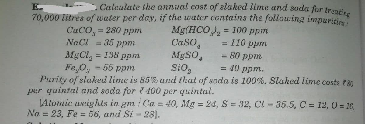 Ea
Calculate the annual cost of slaked lime and soda for treatio
70,000 litres of water per day, if the water contains the following impurities
CACO3 = 280 ppm
35 ppm
Mg(HCO), = 100 ppm
=110 ppm
= 80 ppm
%3D
%3D
CaSO4
MgSO 4
SiO,
%3D
NaCl
%3D
MgCl, = 138 ppm
Fe,O, = 55 ppm
Purity of slaked lime is 85% and that of soda is 100%. Slaked lime costs 780
per quintal and soda for 400 per quintal.
[Atomic weights in gm : Ca = 40, Mg = 24, S = 32, Cl = 35.5, C = 12, 0 = 16,
Na = 23, Fe = 56, and Si = 28].
%3D
%3D
40 ррт.
%3D
%3D
%3D
