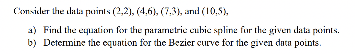 Consider the data points (2,2), (4,6), (7,3), and (10,5),
a) Find the equation for the parametric cubic spline for the given data points.
b) Determine the equation for the Bezier curve for the given data points.
