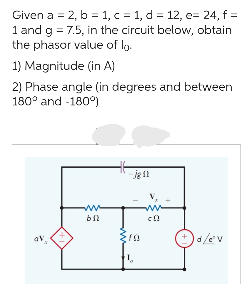 Given a = 2, b = 1, c = 1, d = 12, e= 24, f =
1 and g = 7.5, in the circuit below, obtain
the phasor value of lo.
1) Magnitude (in A)
2) Phase angle (in degrees and between
180° and -180°)
av x
ww
bΩ
HE
-jg N
•fΩ
cΩ
+
+d/eºv
