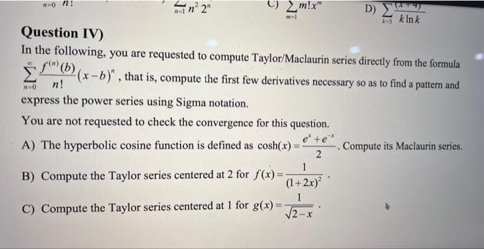 n=0 n
¡n²2"
m=1
Question IV)
In the following, you are requested to compute Taylor/Maclaurin series directly from the formula
00
f) (b)
(x-b)", that is, compute the first few derivatives necessary so as to find a pattern and
n!
A=0
express the power series using Sigma notation.
You are not requested to check the convergence for this question.
e +e'
2
A) The hyperbolic cosine function is defined as cosh(x) =
B) Compute the Taylor series centered at 2 for f(x)=
C) Compute the Taylor series centered at 1 for g(x)=
1
(1+2x)²
1
√2-x
D) ΣΤΡΟ
k=3
k Ink
.
Compute its Maclaurin series.