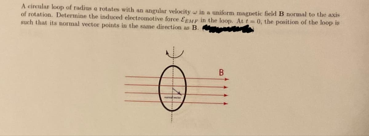 A circular loop of radius a rotates with an angular velocity in a uniform magnetic field B normal to the axis
of rotation. Determine the induced electromotive force EEMF in the loop. At t=0, the position of the loop is
such that its normal vector points in the same direction as B.
Ö
B
