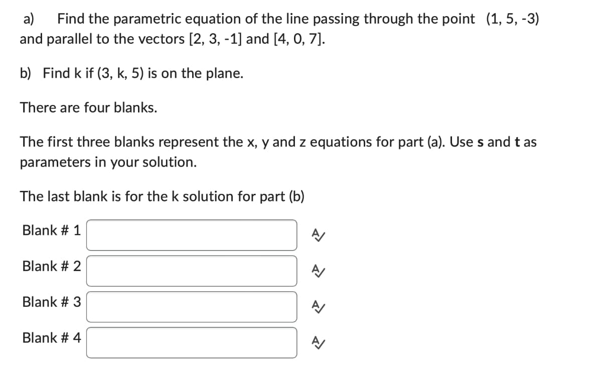 a) Find the parametric equation of the line passing through the point (1, 5, -3)
and parallel to the vectors [2, 3, -1] and [4, 0, 7].
b) Find k if (3, k, 5) is on the plane.
There are four blanks.
The first three blanks represent the x, y and z equations for part (a). Use s and tas
parameters in your solution.
The last blank is for the k solution for part (b)
Blank # 1
Blank # 2
Blank # 3
Blank # 4
N
1
