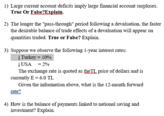 1) Large current account deficits imply large financial account surpluses.
True Or False?Explain.
2) The longer the "pass-through" period following a devaluation, the faster
the desirable balance of trade effects of a devaluation will appear on
quantities traded. True or False? Explain.
3) Suppose we observe the following 1-year interest rates:
į Turkey = 10%
į USA = 2%
The exchange rate is quoted as the TL price of dollars and is
currently E = 6.0 TL
Given the information above, what is the 12-month forward
rate?
4) How is the balance of payments linked to national saving and
investment? Explain.
