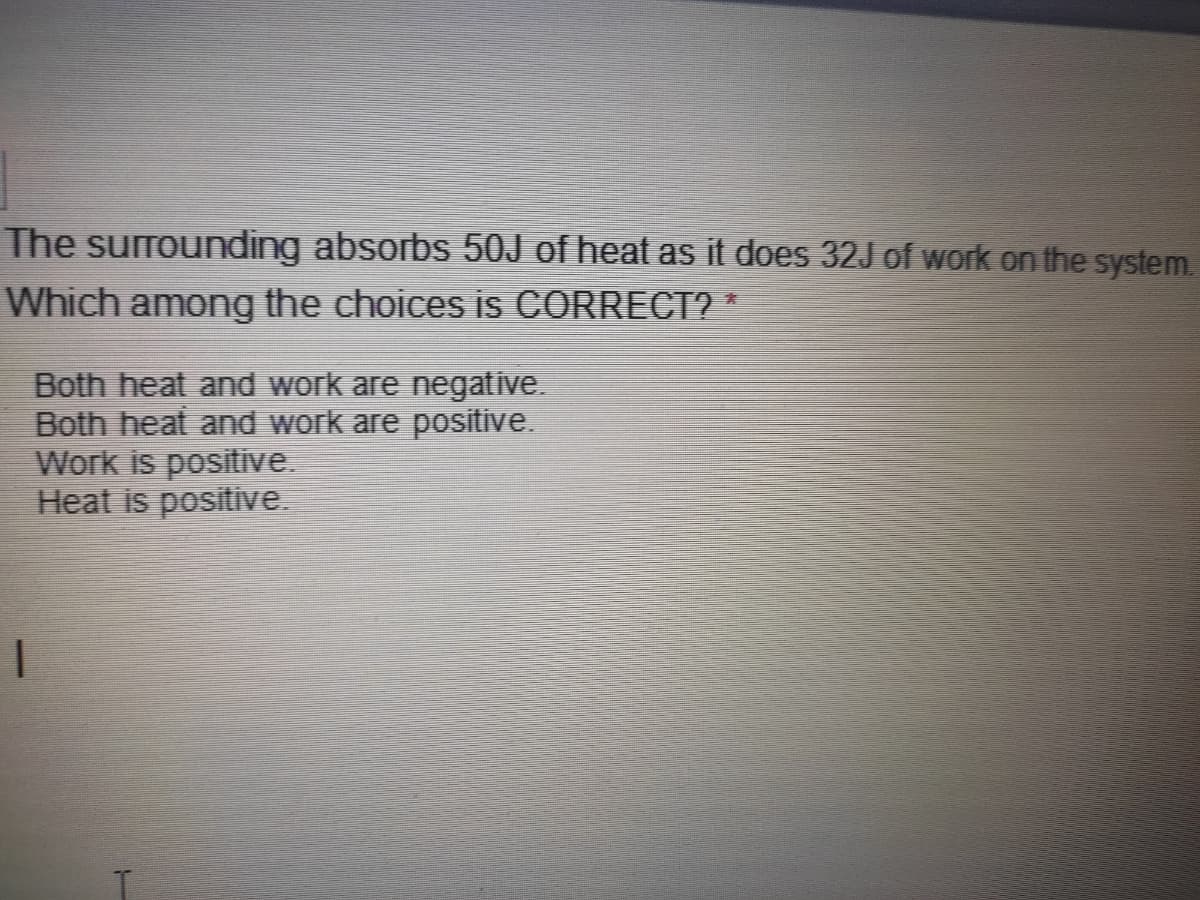 The surrounding absorbs 50J of heat as it does 32J of work on the system.
Which among the choices is CORRECT? *
Both heat and work are negative.
Both heat and work are positive.
We
is positive.
Heat is positive.
