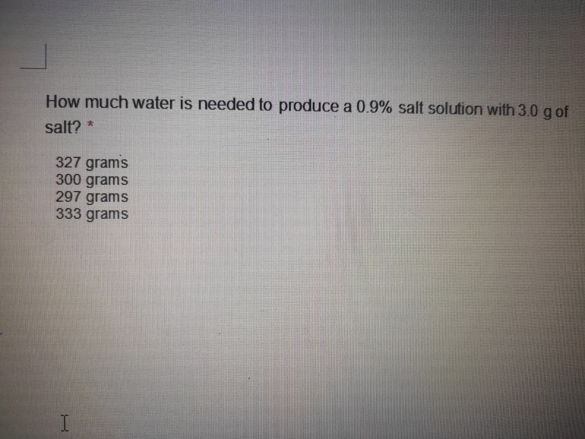 How much water is needed to produce a 0.9% salt solution with 3.0 g of
salt? *
327 grams
300 grams
297 grams
333 grams
