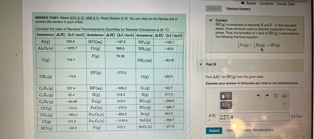 MISSED THIS? Watch KCV 9.10, IWE 9.11; Read Section 9.10. You can click on the Review link to
access the section in your eText.
Consider the table of Standard Thermodynamic Quantities for Selected Substances at 25 °C.
Substance AH (kJ/mol) Substance AH (kJ/mol) Substance AH (kJ/mol)
Al(g)
NF3(g)
HCl(aq)
Cr(g)
Al2O3(s)
NH3(g)
F(g)
C(g)
CH₁ (g)
C₂ H₂ (8)
C₂H4 (g)
C₂H6 (g)
CO(g)
CO₂(g)
Cl(g)
HCl(g)
330.0
-1675.7
716.7
-74.6
227.4
52.4
-84.68
-110.5
-393.5
121.3
-92.3
HF (g)
HF (aq)
H(g)
Fe(g)
FeO(s)
Fe2O3(s)
Fe3O4(s)
N(g)
-167.2
396.6
79.38
-273.3
-335.0
218.0
416.3
-272.0
-824.2
-1118.4
472.7
NH3(aq)
O(g)
03(g)
S(g)
SO₂(g)
SO3(g)
Sn(g)
SnO(s)
SnO₂ (s)
-132.1
-45.9
-80.29
249.2
142.7
277.2
-296.8
-395.7
301.2
-280.7
-577.6
Submit
▼ Part B
Previous Answers
✔Correct
HF (g) is composed of elements H and F. In their standard
states, these elements exist as diatomic molecules in the gas
phase. Thus, the formation of 1 mol of HF(g) is expressed by
the following chemical equation:
F2 (g) + H₂(g) → HF (g)
Review | Constants I Periodic Table
Find AH; for HF (g) from the given table.
Express your answer in kilojoules per mole to one decimal place.
箔
VO
ΑΣΦ
ΔΗ; 227.4
=
Submit Prev
Answers Request Answer
?
kJ/mol