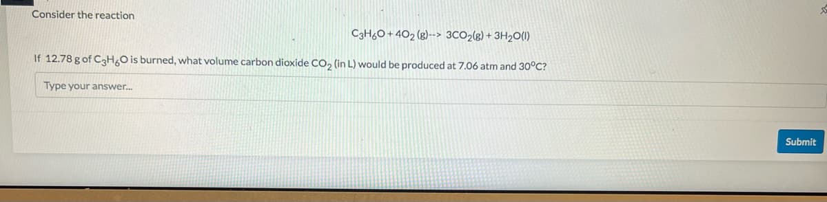 Consider the reaction
C3H60+402 (8)--> 3CO2(g) + 3H2O(l)
If 12.78 g of C3H6O is burned, what volume carbon dioxide CO₂ (in L) would be produced at 7.06 atm and 30°C?
Type your answer...
Submit