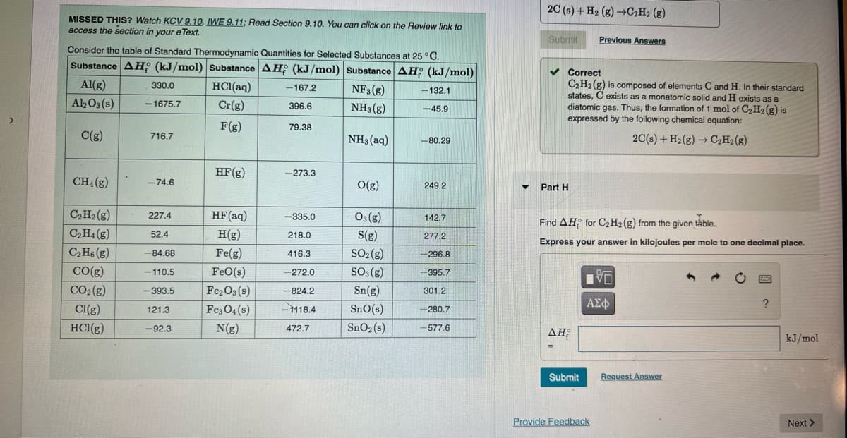 MISSED THIS? Watch KCV 9.10, IWE 9.11; Read Section 9.10. You can click on the Review link to
access the section in your eText.
Consider the table of Standard Thermodynamic Quantities for Selected Substances at 25 °C.
Substance AH (kJ/mol) Substance AH (kJ/mol) Substance AH (kJ/mol)
Al(g)
Al2O3(s)
C(g)
CH4 (g)
C₂ H₂(g)
C₂H4 (g)
C₂H6 (g)
CO(g)
CO₂(g)
Cl(g)
HCl(g)
330.0
-1675.7
716.7
-74.6
227.4
52.4
-84.68
-110.5
-393.5
121.3
-92.3
HCl(aq)
Cr(g)
F(g)
HF (g)
HF (aq)
H(g)
Fe(g)
FeO(s)
Fe₂O3(s)
Fe3O4(s)
N(g)
-167.2
396.6
79.38
-273.3
-335.0
218.0
416.3
-272.0
-824.2
-M18.4
472.7
NF3 (g)
NH3(g)
NH3(aq)
O(g)
03(g)
S(g)
SO₂(g)
SO3(g)
Sn(g)
SnO(s)
SnO₂ (s)
-132.1
-45.9
-80.29
249.2
142.7
277.2
-296.8
-395.7
301.2
-280.7
-577.6
▼
2C (s) + H₂ (g) →C₂H₂ (8)
Submit Previous Answers
✓ Correct
C₂H₂(g) is composed of elements C and H. In their standard
states, C exists as a monatomic solid and H exists as a
diatomic gas. Thus, the formation of 1 mol of C₂ H₂(g) is
expressed by the following chemical equation:
2C(s) + H₂(g) → C₂H₂(g)
Part H
Find AH for C₂ H2(g) from the given table.
Express your answer in kilojoules per mole to one decimal place.
AH;
=
Submit
V
ΑΣΦ
Provide Feedback
Request Answer
?
kJ/mol
Next >